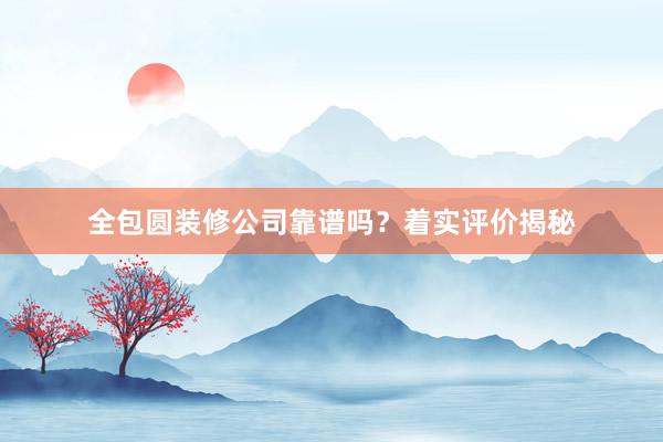 全包圆装修公司靠谱吗？着实评价揭秘