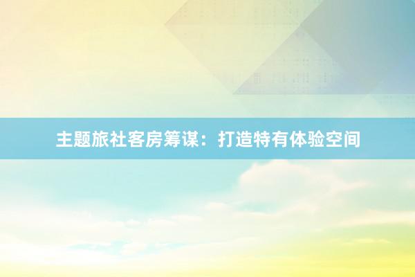 主题旅社客房筹谋：打造特有体验空间