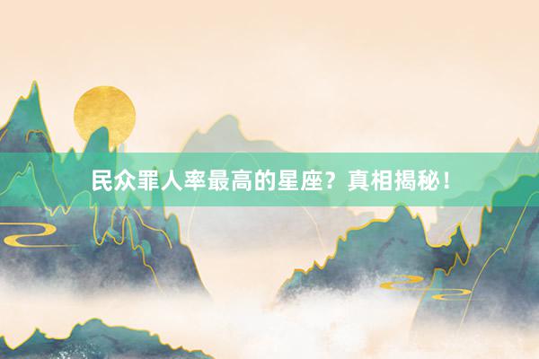 民众罪人率最高的星座？真相揭秘！