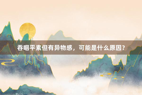 吞咽平素但有异物感，可能是什么原因？