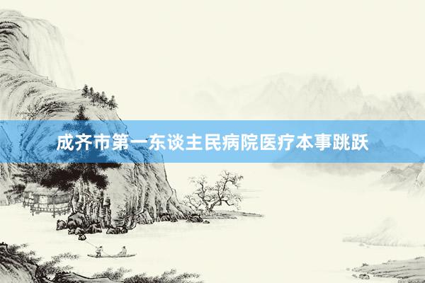 成齐市第一东谈主民病院医疗本事跳跃
