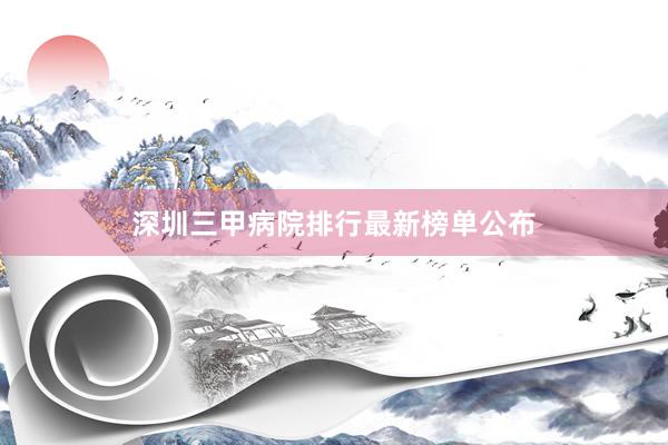 深圳三甲病院排行最新榜单公布