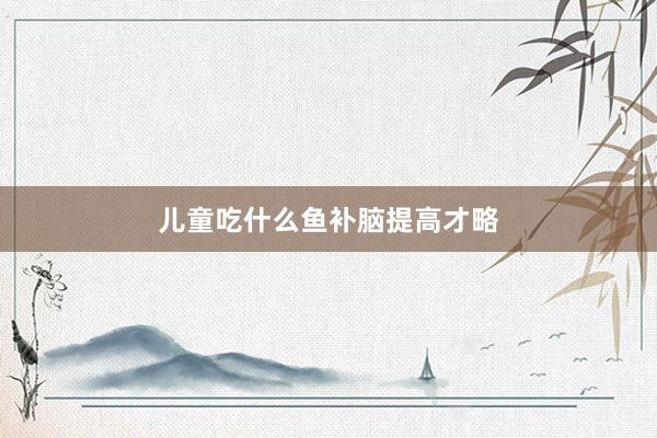 儿童吃什么鱼补脑提高才略