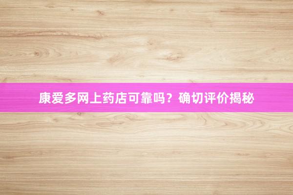 康爱多网上药店可靠吗？确切评价揭秘